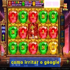 como irritar o google